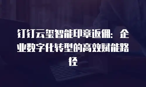 钉钉云玺智能印章返佣：企业数字化转型的高效赋能路径