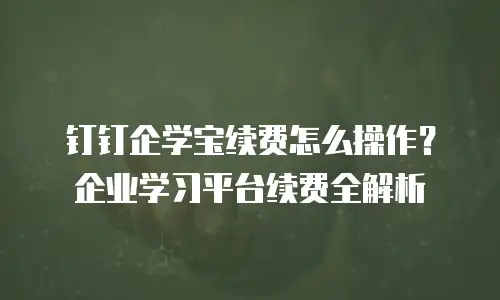 钉钉企学宝续费怎么操作？企业学习平台续费全解析