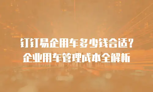 钉钉易企用车多少钱合适？企业用车管理成本全解析