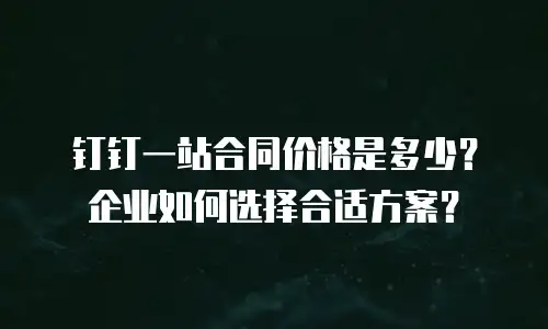钉钉一站合同价格是多少？企业如何选择合适方案？