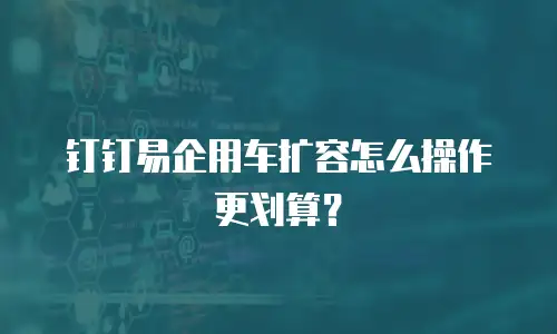 钉钉易企用车扩容怎么操作更划算？