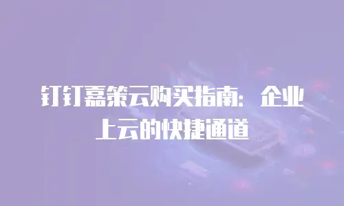 钉钉嘉策云购买指南：企业上云的快捷通道