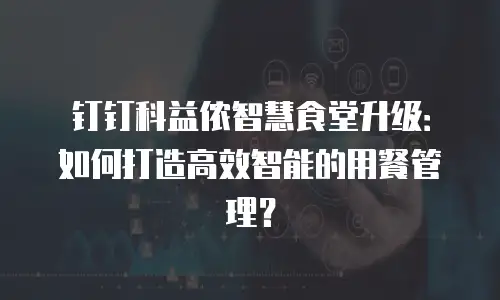钉钉科益侬智慧食堂升级：如何打造高效智能的用餐管理？