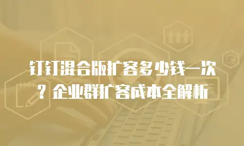 钉钉混合版扩容多少钱一次？企业群扩容成本全解析