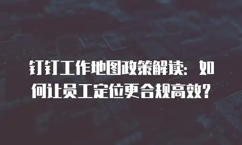 钉钉工作地图政策解读：如何让员工定位更合规高效？