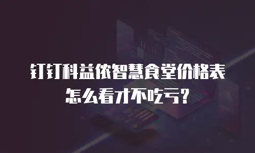 钉钉科益侬智慧食堂价格表怎么看才不吃亏？