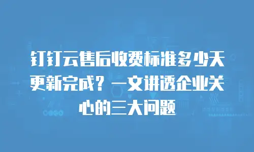 钉钉云售后收费标准多少天更新完成？一文讲透企业关心的三大问题