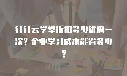 钉钉云学堂折扣多少优惠一次？企业学习成本能省多少？