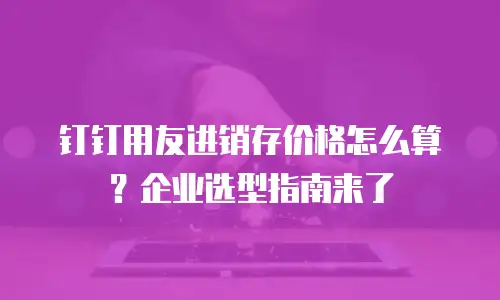 钉钉用友进销存价格怎么算？企业选型指南来了