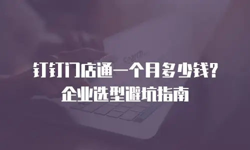 钉钉门店通一个月多少钱？企业选型避坑指南