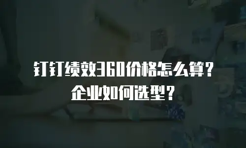 钉钉绩效360价格怎么算？企业如何选型？
