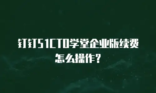 钉钉51CTO学堂企业版续费怎么操作？