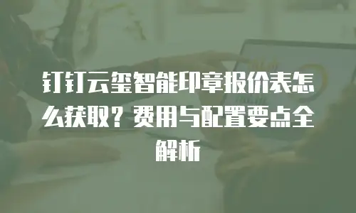 钉钉云玺智能印章报价表怎么获取？费用与配置要点全解析