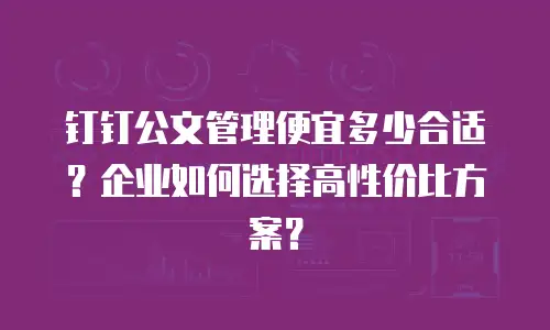 钉钉公文管理便宜多少合适？企业如何选择高性价比方案？