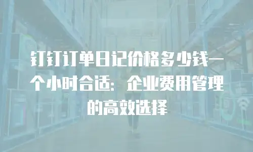 钉钉订单日记价格多少钱一个小时合适：企业费用管理的高效选择