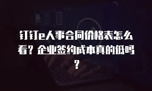 钉钉e人事合同价格表怎么看？企业签约成本真的低吗？