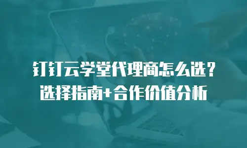 钉钉云学堂代理商怎么选？选择指南+合作价值分析
