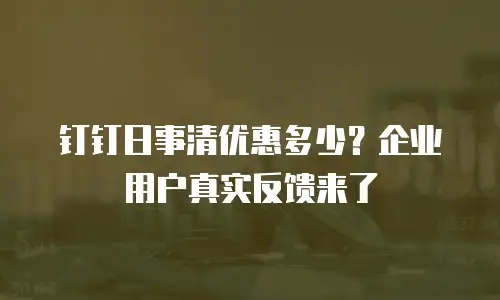 钉钉日事清优惠多少？企业用户真实反馈来了