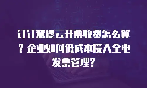 钉钉慧穗云开票收费怎么算？企业如何低成本接入全电发票管理？