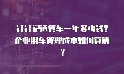 钉钉记道管车一年多少钱？企业用车管理成本如何算清？