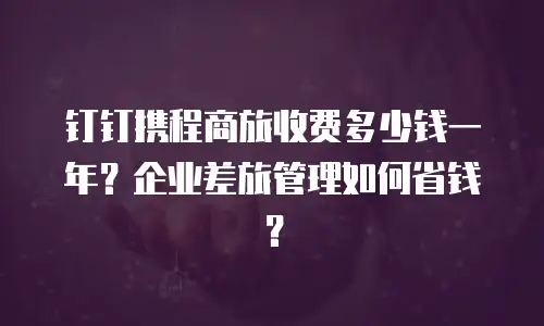 钉钉携程商旅收费多少钱一年？企业差旅管理如何省钱？