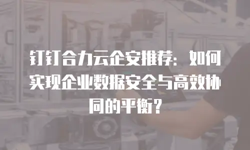 钉钉合力云企安推荐：如何实现企业数据安全与高效协同的平衡？