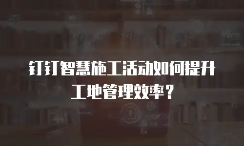 钉钉智慧施工活动如何提升工地管理效率？