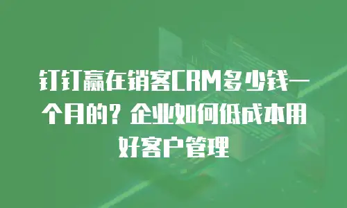 钉钉赢在销客CRM多少钱一个月的？企业如何低成本用好客户管理