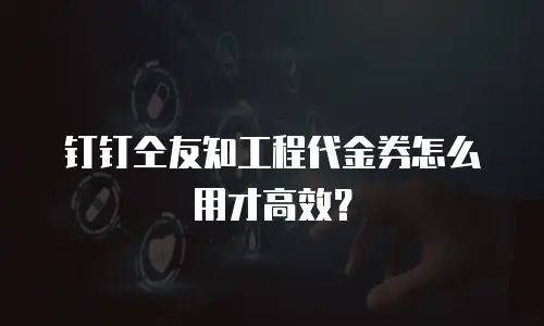 钉钉仝友知工程代金券怎么用才高效？