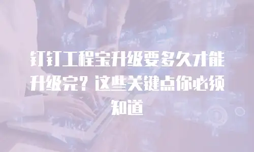 钉钉工程宝升级要多久才能升级完？这些关键点你必须知道
