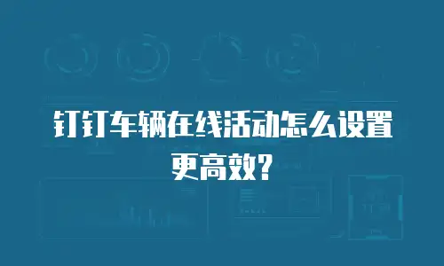 钉钉车辆在线活动怎么设置更高效？