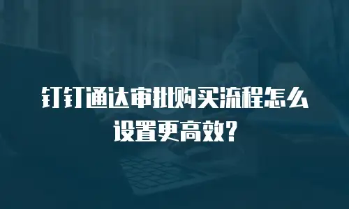 钉钉通达审批购买流程怎么设置更高效？