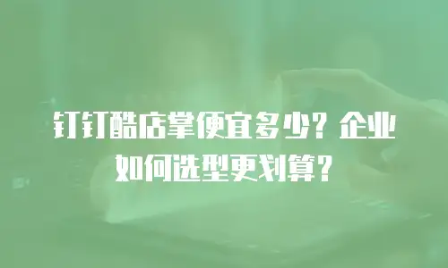 钉钉酷店掌便宜多少？企业如何选型更划算？