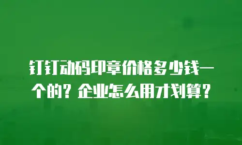 钉钉动码印章价格多少钱一个的？企业怎么用才划算？