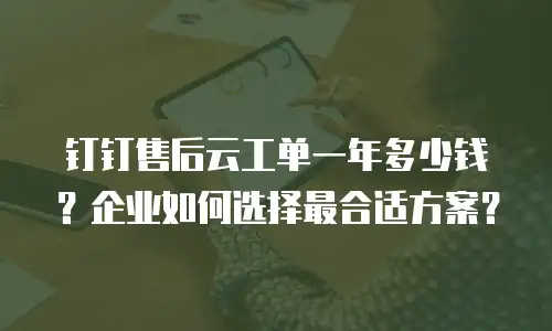 钉钉售后云工单一年多少钱？企业如何选择最合适方案？