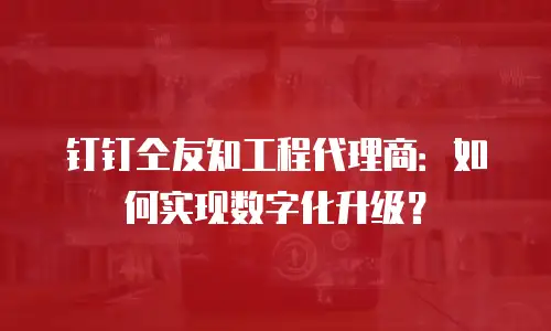 钉钉仝友知工程代理商：如何实现数字化升级？