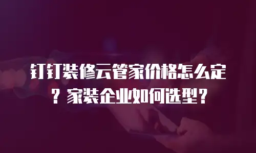 钉钉装修云管家价格怎么定？家装企业如何选型？