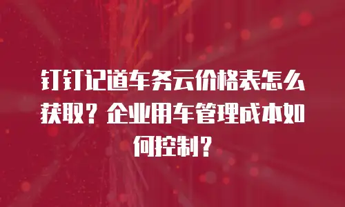 钉钉记道车务云价格表怎么获取？企业用车管理成本如何控制？