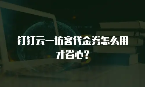 钉钉云一访客代金券怎么用才省心？