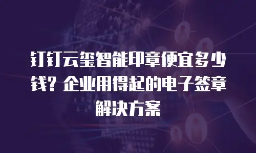 钉钉云玺智能印章便宜多少钱？企业用得起的电子签章解决方案