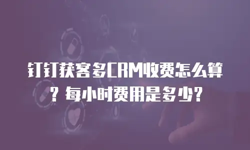 钉钉获客多CRM收费怎么算？每小时费用是多少？