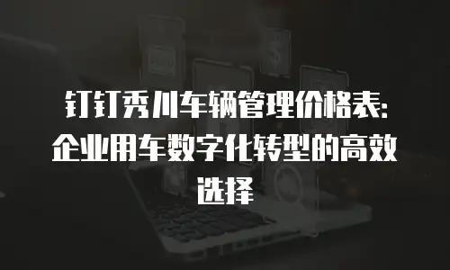 钉钉秀川车辆管理价格表：企业用车数字化转型的高效选择