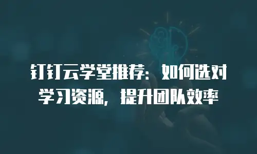 钉钉云学堂推荐：如何选对学习资源，提升团队效率