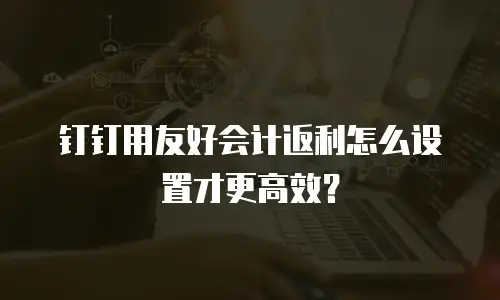 钉钉用友好会计返利怎么设置才更高效？