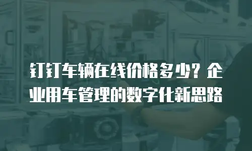 钉钉车辆在线价格多少？企业用车管理的数字化新思路