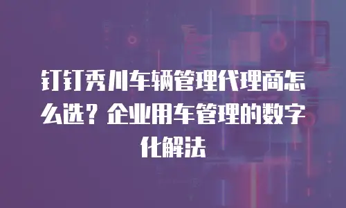 钉钉秀川车辆管理代理商怎么选？企业用车管理的数字化解法