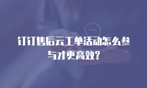 钉钉售后云工单活动怎么参与才更高效？