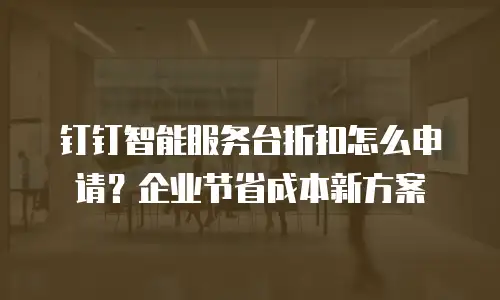 钉钉智能服务台折扣怎么申请？企业节省成本新方案