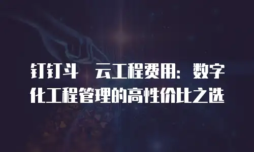 钉钉斗栱云工程费用：数字化工程管理的高性价比之选