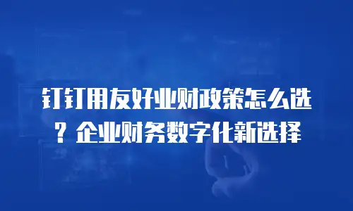 钉钉用友好业财政策怎么选？企业财务数字化新选择